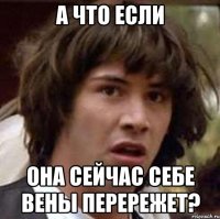 а что если она сейчас себе вены перережет?