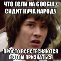 Что если на google+ сидит куча народу Просто все стесняются в этом признаться