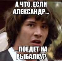 а что, если Александр... ...поедет на рыбалку?