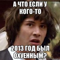 А ЧТО ЕСЛИ У КОГО-ТО 2013 ГОД БЫЛ ОХУЕННЫМ?