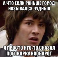 А ЧТО ЕСЛИ РАНЬШЕ ГОРОД НАЗЫВАЛСЯ ЧУДНЫЙ И ПРОСТО КТО-ТО СКАЗАЛ ПОГОВОРКУ НАОБОРОТ