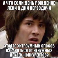 А что если день рождение Лёни в дни пересдачи это его хитроумный способ избавиться от ненужных друзей-конкурентов?