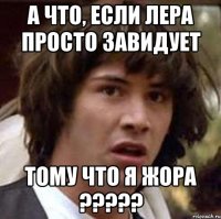 а что, если лера просто завидует тому что я жора ?????