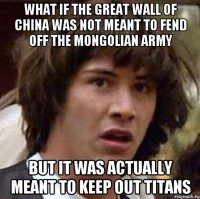 What if The Great Wall of China was not meant to fend off the Mongolian Army but it was actually meant to keep out titans