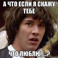 А что если я скажу тебе что люблю ....?