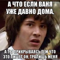 А что если Ваня уже давно дома, а ты прикрываясь тем что это пишет он, тралишь меня