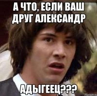 А что, если Ваш друг Александр Адыгеец???