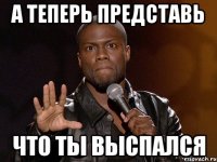 А теперь представь что ты выспался