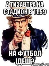 А ТИЗАВТРА НА СТАДИОН В 11.59 НА ФУТБОЛ ІДЕШ?