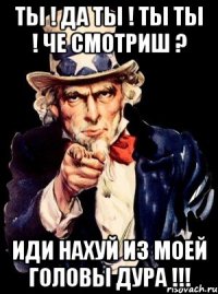 ТЫ ! ДА ТЫ ! ТЫ ТЫ ! ЧЕ СМОТРИШ ? ИДИ НАХУЙ ИЗ МОЕЙ ГОЛОВЫ ДУРА !!!