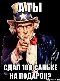 А ТЫ СДАЛ 100 САНЬКЕ НА ПОДАРОК?