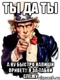 ты да ты А НУ БЫСТРО НАПИШИ ПРИВЕТ!! я за табой слежу