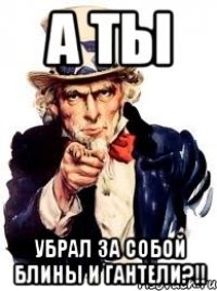 А ты убрал за собой блины и гантели?!!