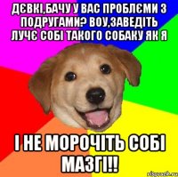 дєвкі,бачу у вас проблєми з подругами? воу,заведіть лучє собі такого собаку як я і не морочіть собі мазгі!!