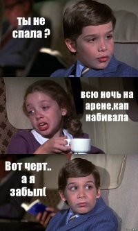 ты не спала ? всю ночь на арене,кап набивала Вот черт.. а я забыл(