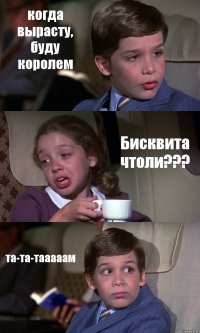 когда вырасту, буду королем Бисквита чтоли??? та-та-тааааам