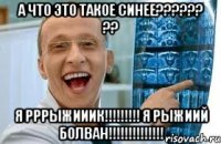 а что это такое синее?????? ?? я РРРЫЖИИИК!!!!!!!!! я рЫЖИИЙ БОЛВАН!!!!!!!!!!!!!!