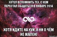 хотел вспомнить тех, с кем перестал общаться в январе 2014 хотя идите на хуй, я ни о чём не жалею