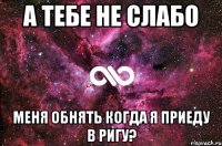 А тебе не слабо меня обнять когда я приеду в Ригу?