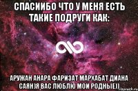 Спасиибо что у меня есть такие подруги как: Аружан Анара Фаризат Мархабат Диана Саян)я вас люблю мои родные))