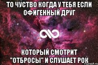 то чуство когда у тебя если офигенный друг который смотрит "Отбросы" и слушает Рок