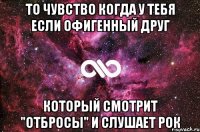 то чувство когда у тебя если офигенный друг который смотрит "Отбросы" и слушает Рок