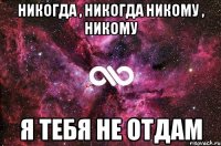 никогда , никогда никому , никому Я ТЕБЯ НЕ ОТДАМ