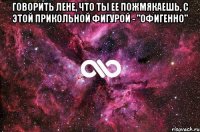 Говорить Лене, что ты ее пожмякаешь, с этой прикольной фигурой - "Офигенно" 