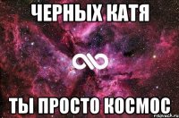 ЧЕРНЫХ КАТЯ ТЫ ПРОСТО КОСМОС