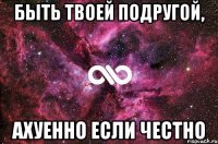 Быть твоей подругой, ахуенно если честно