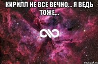 Кирилл не все вечно... я ведь тоже... 