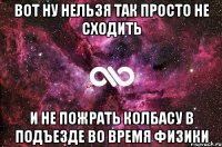 вот ну нельзя так просто не сходить и не пожрать колбасу в подъезде во время физики