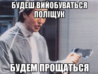 БУДЕШ ВИЙОБУВАТЬСЯ ПОЛІЩУК БУДЕМ ПРОЩАТЬСЯ