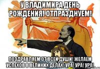 У Владимира день рождения! Отпразднуем! Поздравляем от всей души! Желаем успехов в великих делах! Ура! Ура! Ура!