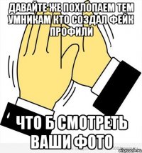 Давайте же похлопаем тем умникам кто создал фейк профили Что б смотреть ваши фото