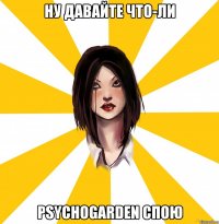 ну давайте что-ли psychogarden спою