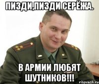 Пизди,пизди Серёжа. В армии любят шутников!!!