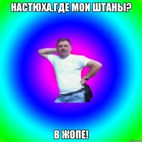 Настюха,где мои штаны? в жопе!