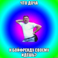 Что доча к бойфренду своему идёшь?