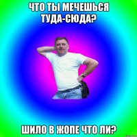 Что ты мечешься туда-сюда? Шило в жопе что ли?