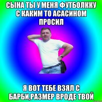 Сына ты у меня футболкку с каким то асасином просил я вот тебе взял с барби,размер вроде твой