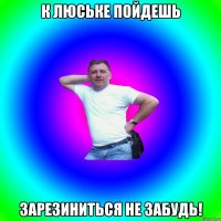 К Люське пойдешь зарезиниться не забудь!