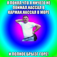 Я понял,что я ничего не поймал,нассал в карман,нассал в море и полное брызг горе!