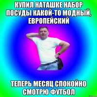 Купил Наташке набор посуды какой-то модный, европейский Теперь месяц спокойно смотрю футбол