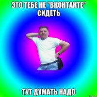 это тебе не "вконтакте" сидеть тут думать надо