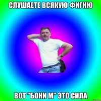 слушаете всякую фигню вот "бони м" это сила