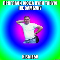 Пригласи сюда купи такую же самбуку И выеби