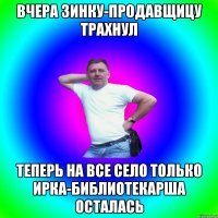 вчера зинку-продавщицу трахнул теперь на все село только ирка-библиотекарша осталась