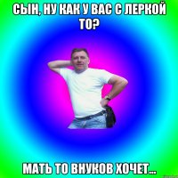 Сын, ну как у вас с Леркой то? Мать то внуков хочет...