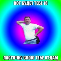 Вот будет тебе 18 Ласточку свою тебе отдам